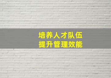 培养人才队伍 提升管理效能